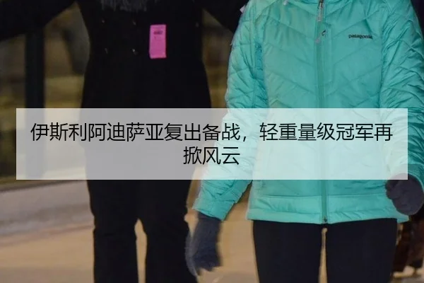 伊斯利阿迪萨亚复出备战，轻重量级冠军再掀风云