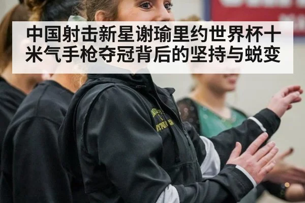 中国射击新星谢瑜里约世界杯十米气手枪夺冠背后的坚持与蜕变