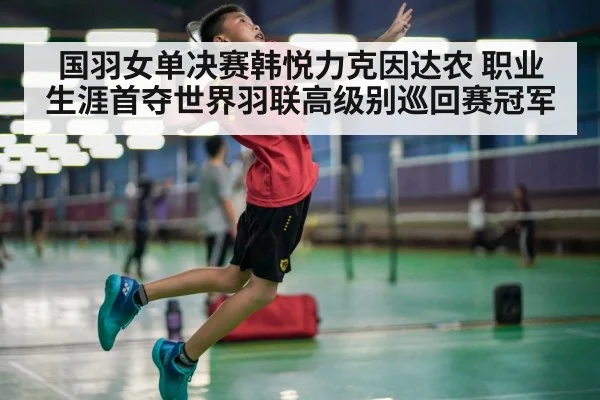 国羽女单决赛韩悦力克因达农 职业生涯首夺世界羽联高级别巡回赛冠军
